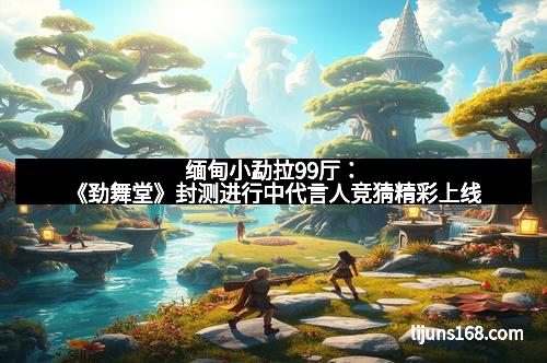 缅甸小勐拉99厅：《劲舞堂》封测进行中代言人竞猜精彩上线