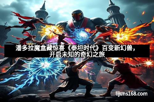 潘多拉魔盒藏惊喜《泰坦时代》百变新幻兽，开启未知的奇幻之旅